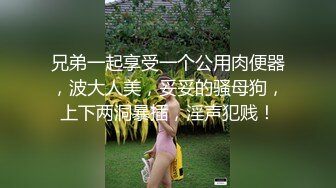 兄弟一起享受一个公用肉便器，波大人美，妥妥的骚母狗，上下两洞暴插，淫声犯贱！