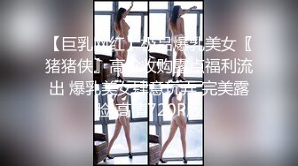 【巨乳网红】极品爆乳美女〖猪猪侠』高价收购露点福利流出 爆乳美女肆意玩弄 完美露脸 高清720P版