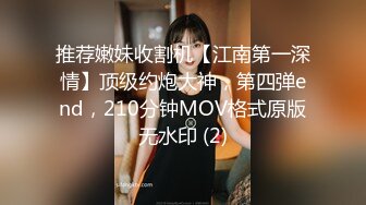 推荐嫩妹收割机【江南第一深情】顶级约炮大神，第四弹end，210分钟MOV格式原版无水印 (2)