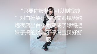  “只要你服务好可以倒找钱”对白搞笑淫荡斯文眼镜男约炮夜店出台小姐变成了嫖鸭把妹子搞的娇喘不停说宝贝好舒服