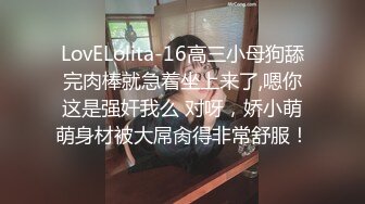 LovELolita-16高三小母狗舔完肉棒就急着坐上来了,嗯你这是强奸我么 对呀，娇小萌萌身材被大屌肏得非常舒服！