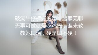 破洞牛仔裤好看吗，居家无聊无事可做就爱吃鸡巴，谁来教教她口活，硬是口不硬！