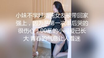 小妹不学好清纯女友被带回家强上，因为是第一次事后哭的很伤心，00后的小可爱已长大 青春的气息让人着迷