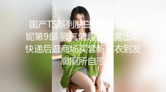 国产TS系列肤白貌美的张思妮第9部 骚气情趣内衣露出取快递后逛商场买套新内衣到发廊厕所自慰