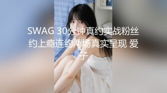 SWAG 30分钟真约实战粉丝约上瘾连约两场真实呈现 爱子