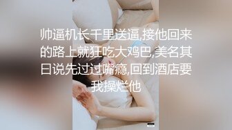 帅逼机长千里送逼,接他回来的路上就狂吃大鸡巴,美名其曰说先过过嘴瘾,回到酒店要我操烂他