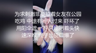 为求刺激非要拉着女友在公园吃鸡 中途有行人过来 吓坏了 用阳伞遮一下 只能摁着头快速深喉 终于出货口爆了