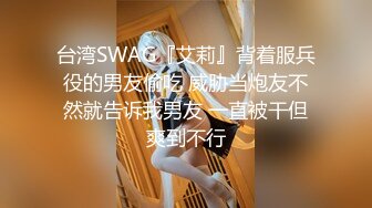 台湾SWAG『艾莉』背着服兵役的男友偷吃 威胁当炮友不然就告诉我男友 一直被干但爽到不行