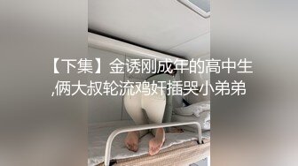 【下集】金诱刚成年的高中生,俩大叔轮流鸡奸插哭小弟弟