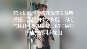 花大价钱享受校花级美女舔吸揉搓，高挑白嫩大长腿，刁刁气质让人想狠狠搞，啪啪猛烈快速抽插叫床输出