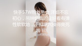 快手57W粉丝熟女 洋姐不忘初心，吊钟奶真的蛮好看有弹性软软地，手扣淫穴摸得爽死哦！ 