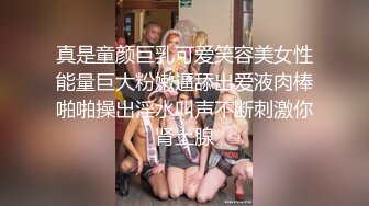 真是童颜巨乳可爱笑容美女性能量巨大粉嫩逼舔出爱液肉棒啪啪操出淫水叫声不断刺激你肾上腺