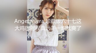 Angel rivera 珍藏版六十七这大鸡巴射程真远干一炮就爽了