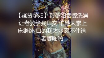 【骚货孕妇】帮孕妇老婆洗澡 让老婆给我口交 怕她太累上床继续 口的我太爽忍不住给老婆啪啪