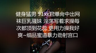 健身猛男 91xx君爆肏中出网袜巨乳骚妹 淫荡写着求操每次都顶到花蕊 更用力操我好爽~细品蜜道暴力劲射宫口