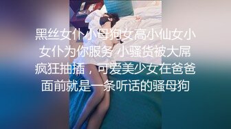 黑丝女仆小母狗女高小仙女小女仆为你服务 小骚货被大屌疯狂抽插，可爱美少女在爸爸面前就是一条听话的骚母狗