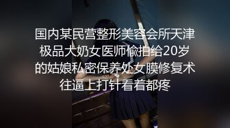 国内某民营整形美容会所天津极品大奶女医师偸拍给20岁的姑娘私密保养处女膜修复术往逼上打针看着都疼