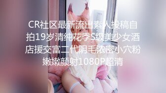 CR社区最新流出素人投稿自拍19岁清纯花季S级美少女酒店援交富二代阴毛浓密小穴粉嫩嫩颜射1080P超清