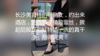 长沙美宜佳的骚熟女，约出来酒店，还自带了情趣蕾丝，撅起屁股在浴缸待插，洗的真干净，插得爽爽！