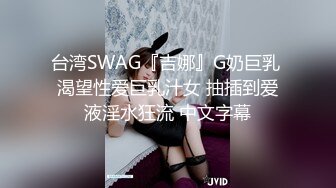 台湾SWAG『吉娜』G奶巨乳 渴望性爱巨乳汁女 抽插到爱液淫水狂流 中文字幕