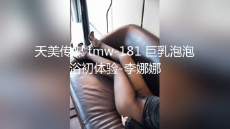 天美传媒 tmw-181 巨乳泡泡浴初体验-李娜娜