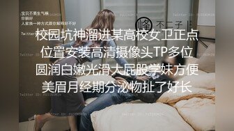 校园坑神溜进某高校女卫正点位置安装高清摄像头TP多位圆润白嫩光滑大屁股学妹方便美眉月经期分泌物扯了好长