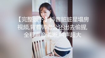 【完整版下】抖音脏脏星塌房视频,背着帅老公还出去偷腥,全程声音清晰,叫声超大