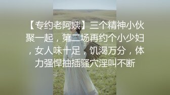 【专约老阿姨】三个精神小伙聚一起，第二场再约个小少妇，女人味十足，饥渴万分，体力强悍抽插骚穴淫叫不断