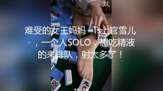 难受的女王妈妈 · Ts上官雪儿 · ，一个人SOLO，想吃精液的来排队，射太多了！