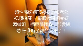 超性感妩媚TS夜妖宠和老公视频撩骚， 戴眼镜瞬间变妖媚御姐，插屁眼揉胸，那发骚劲 任谁听了都会受不了！