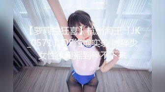 【萝莉控狂喜】杭州海王「JK_0571」OF约炮实录 微胖少女性欲重摇到停不下来