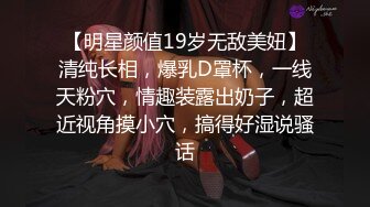 【明星颜值19岁无敌美妞】清纯长相，爆乳D罩杯，一线天粉穴，情趣装露出奶子，超近视角摸小穴，搞得好湿说骚话