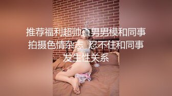 推荐福利超帅直男男模和同事拍摄色情杂志  忍不住和同事发生性关系