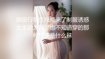 操银行职员视频来了制服诱惑太主动太骚了也不知道穿的那种袜子是什么袜