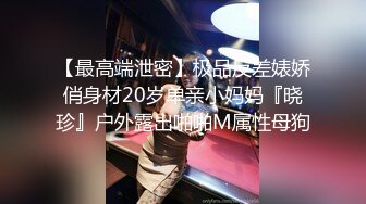 【最高端泄密】极品反差婊娇俏身材20岁单亲小妈妈『晓珍』户外露出啪啪M属性母狗