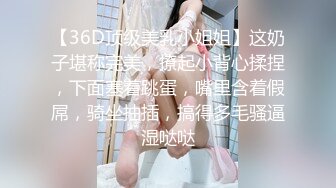 【36D顶级美乳小姐姐】这奶子堪称完美，撩起小背心揉捏，下面塞着跳蛋，嘴里含着假屌，骑坐抽插，搞得多毛骚逼湿哒哒